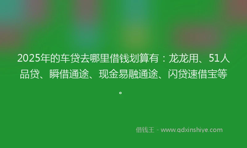 2025年的车贷去哪里借钱划算有：龙龙用、51人品贷、瞬借通途、现金易融通途、闪贷速借宝等。