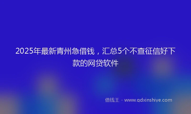 2025年最新青州急借钱，汇总5个不查征信好下款的网贷软件