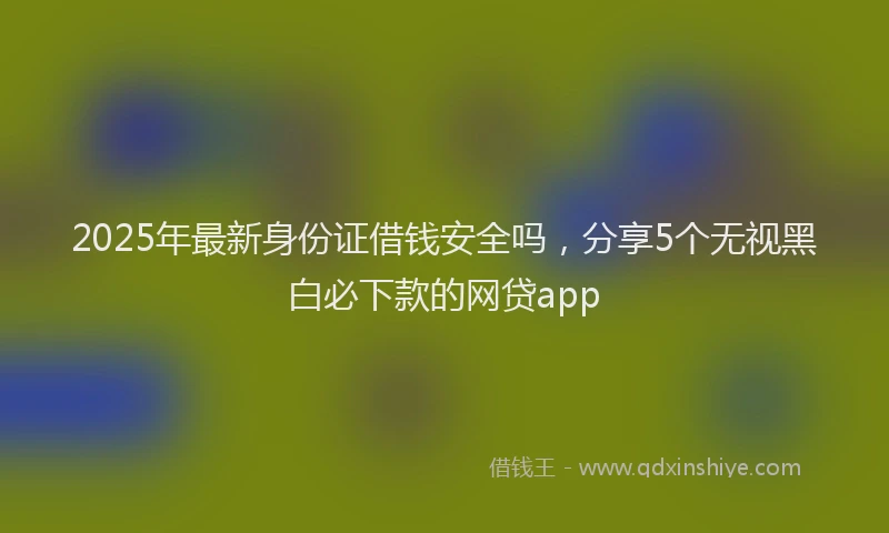 2025年最新身份证借钱安全吗，分享5个无视黑白必下款的网贷app