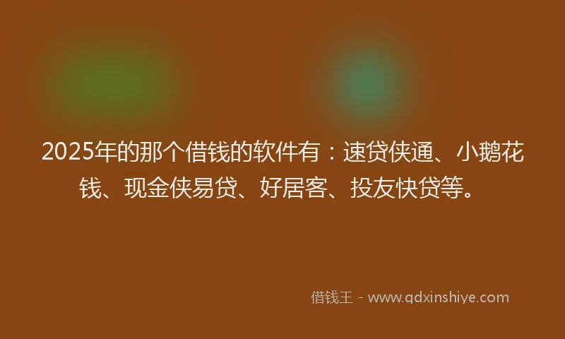 2025年的那个借钱的软件有：速贷侠通、小鹅花钱、现金侠易贷、好居客、投友快贷等。