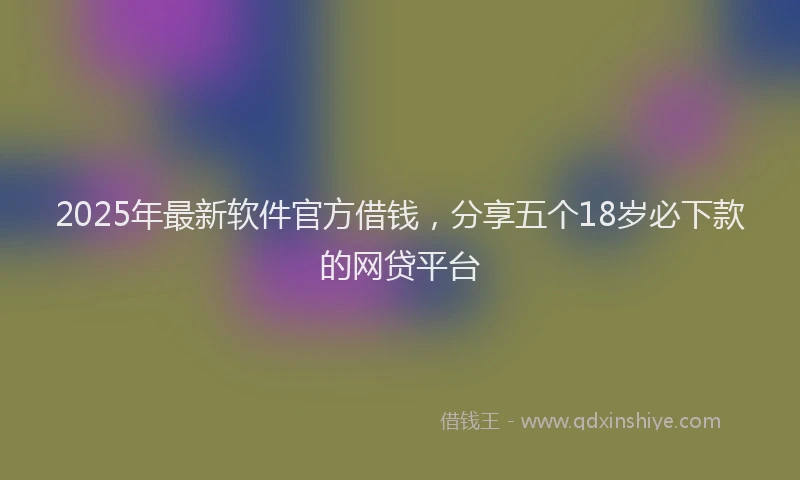 2025年最新软件官方借钱，分享五个18岁必下款的网贷平台