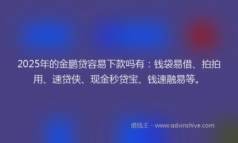 2025年的金鹏贷容易下款吗有：钱袋易借、拍拍用、速贷侠、现金秒贷宝、钱速融易等。