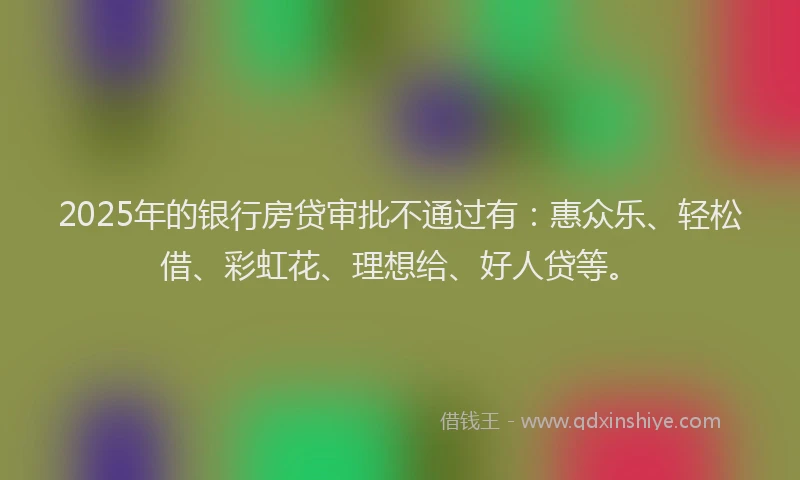 2025年的银行房贷审批不通过有：惠众乐、轻松借、彩虹花、理想给、好人贷等。
