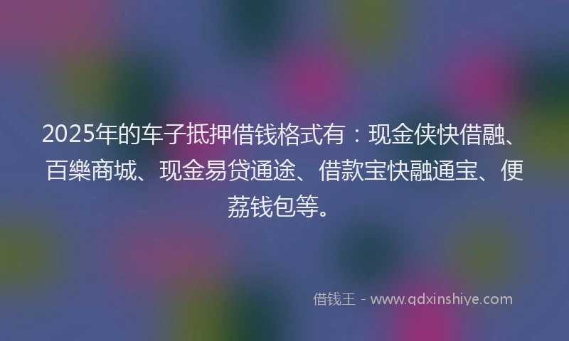2025年的车子抵押借钱格式有：现金侠快借融、百樂商城、现金易贷通途、借款宝快融通宝、便荔钱包等。
