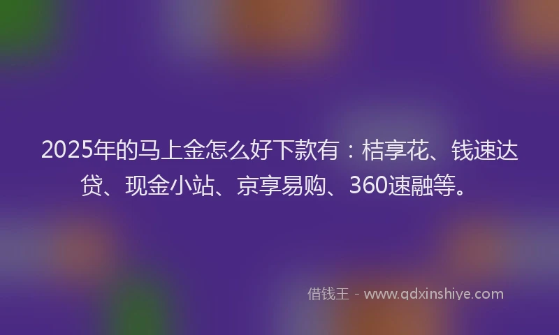 2025年的马上金怎么好下款有：桔享花、钱速达贷、现金小站、京享易购、360速融等。