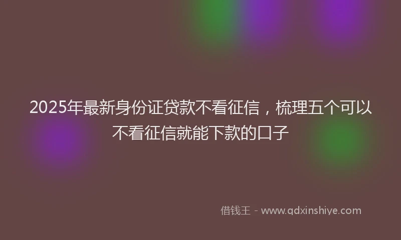 2025年最新身份证贷款不看征信,梳理五个可以不看征信就能下款的口子