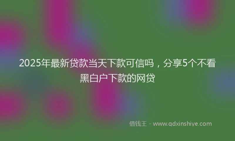 2025年最新贷款当天下款可信吗，分享5个不看黑白户下款的网贷