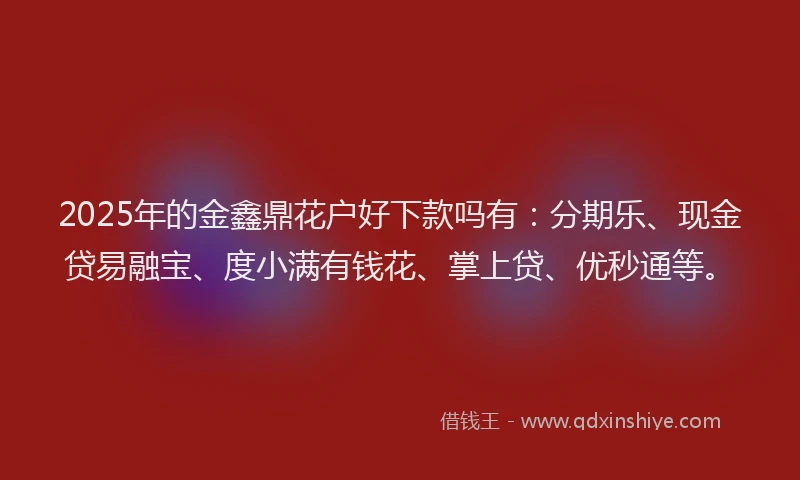 2025年的金鑫鼎花户好下款吗有：分期乐、现金贷易融宝、度小满有钱花、掌上贷、优秒通等。