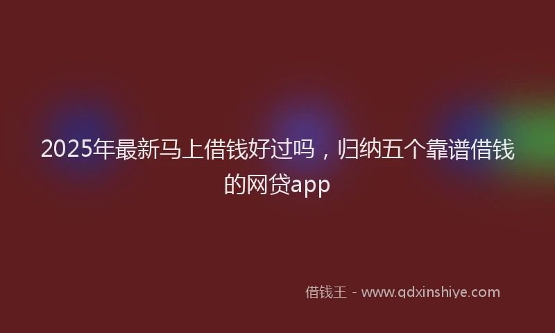 2025年最新马上借钱好过吗，归纳五个靠谱借钱的网贷app
