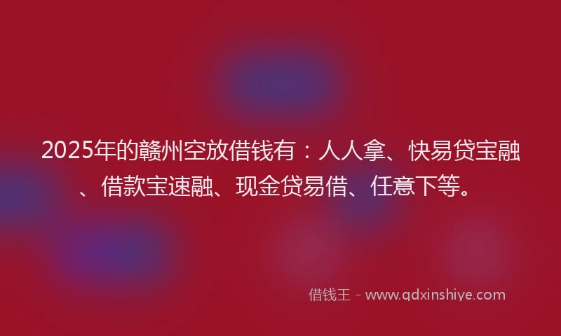 2025年的赣州空放借钱有：人人拿、快易贷宝融、借款宝速融、现金贷易借、任意下等。