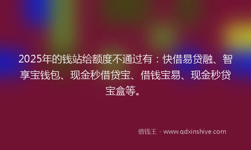 2025年的钱站给额度不通过有：快借易贷融、智享宝钱包、现金秒借贷宝、借钱宝易、现金秒贷宝盒等。