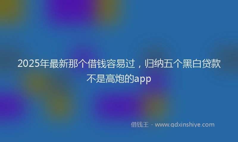 2025年最新那个借钱容易过，归纳五个黑白贷款不是高炮的app