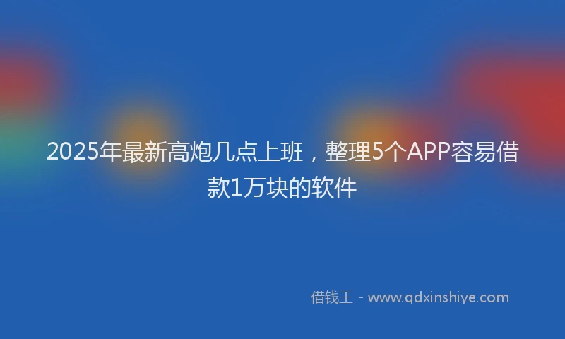 2025年最新高炮几点上班，整理5个APP容易借款1万块的软件