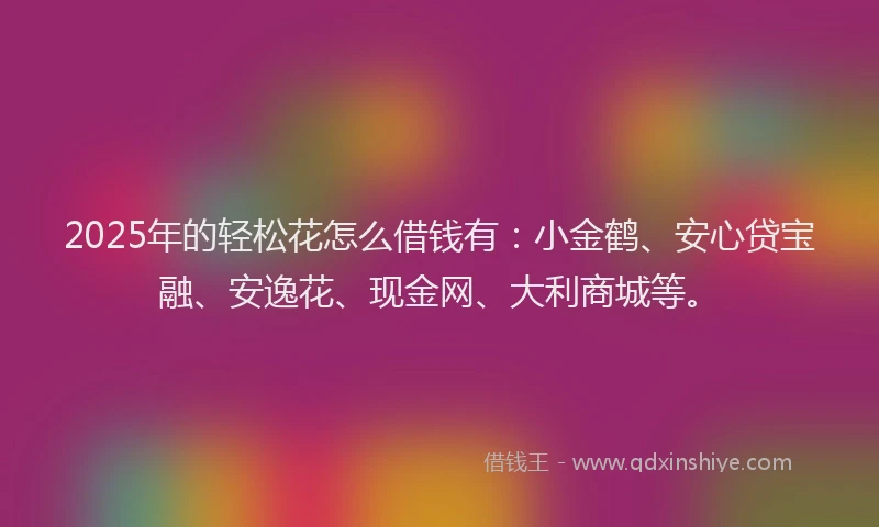 2025年的轻松花怎么借钱有：小金鹤、安心贷宝融、安逸花、现金网、大利商城等。