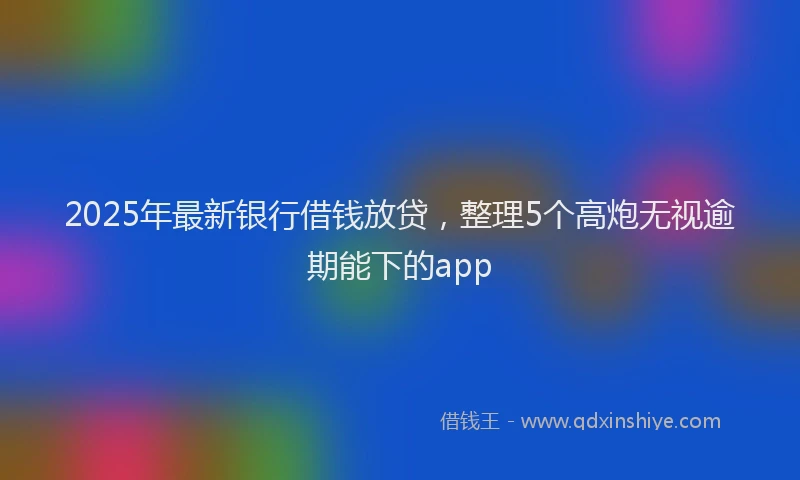 2025年最新银行借钱放贷，整理5个高炮无视逾期能下的app