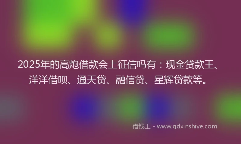 2025年的高炮借款会上征信吗有：现金贷款王、洋洋借呗、通天贷、融信贷、星辉贷款等。