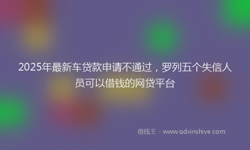 2025年最新车贷款申请不通过，罗列五个失信人员可以借钱的网贷平台