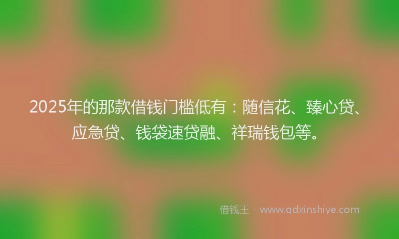 2025年的那款借钱门槛低有：随信花、臻心贷、应急贷、钱袋速贷融、祥瑞钱包等。