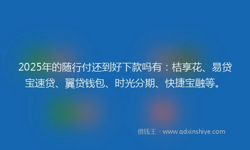 2025年的随行付还到好下款吗有：桔享花、易贷宝速贷、翼贷钱包、时光分期、快捷宝融等。