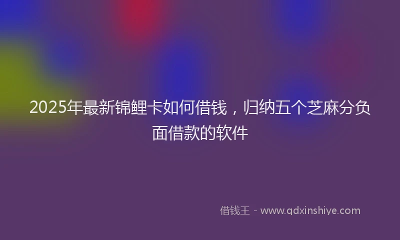 2025年最新锦鲤卡如何借钱，归纳五个芝麻分负面借款的软件