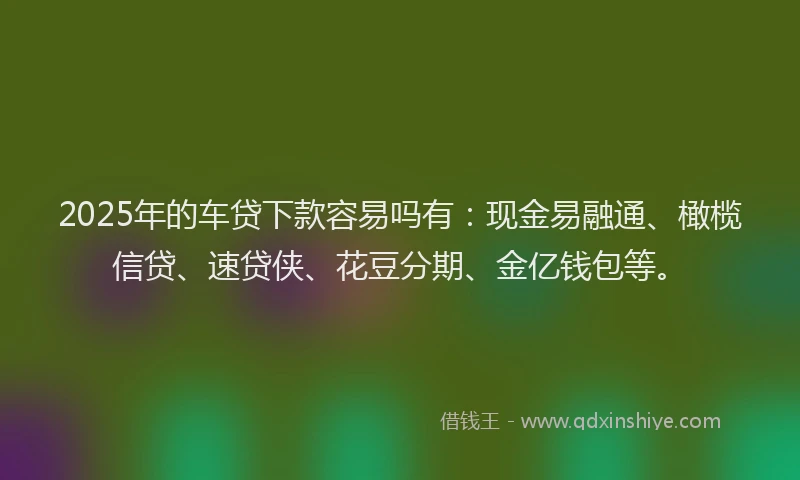 2025年的车贷下款容易吗有：现金易融通、橄榄信贷、速贷侠、花豆分期、金亿钱包等。