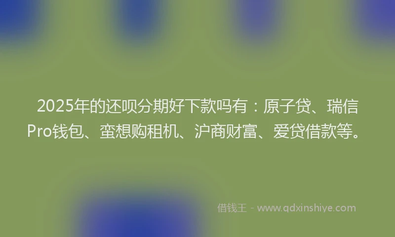 2025年的还呗分期好下款吗有：原子贷、瑞信Pro钱包、蛮想购租机、沪商财富、爱贷借款等。