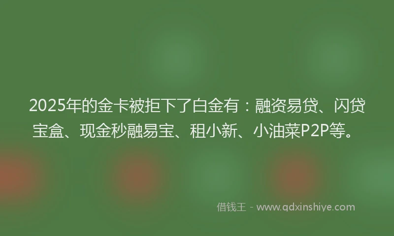 2025年的金卡被拒下了白金有：融资易贷、闪贷宝盒、现金秒融易宝、租小新、小油菜P2P等。