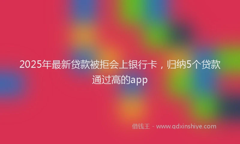 2025年最新贷款被拒会上银行卡，归纳5个贷款通过高的app