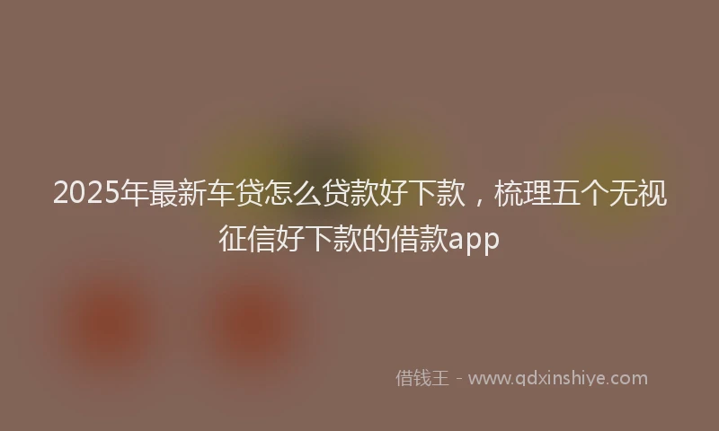 2025年最新车贷怎么贷款好下款，梳理五个无视征信好下款的借款app