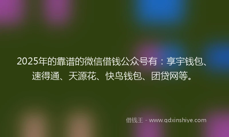 2025年的靠谱的微信借钱公众号有：享宇钱包、速得通、天源花、快鸟钱包、团贷网等。