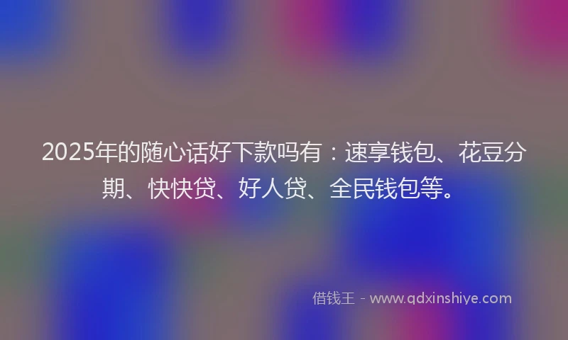 2025年的随心话好下款吗有：速享钱包、花豆分期、快快贷、好人贷、全民钱包等。