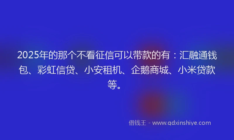 2025年的那个不看征信可以带款的有：汇融通钱包、彩虹信贷、小安租机、企鹅商城、小米贷款等。