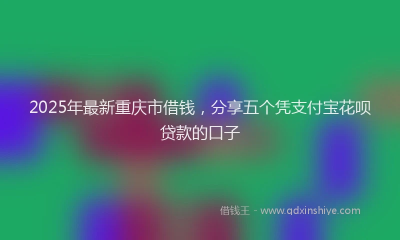 2025年最新重庆市借钱，分享五个凭支付宝花呗贷款的口子