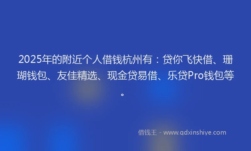 2025年的附近个人借钱杭州有：贷你飞快借、珊瑚钱包、友佳精选、现金贷易借、乐贷Pro钱包等。