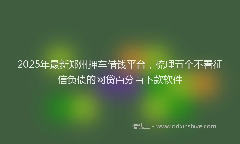 2025年最新郑州押车借钱平台，梳理五个不看征信负债的网贷百分百下款软件