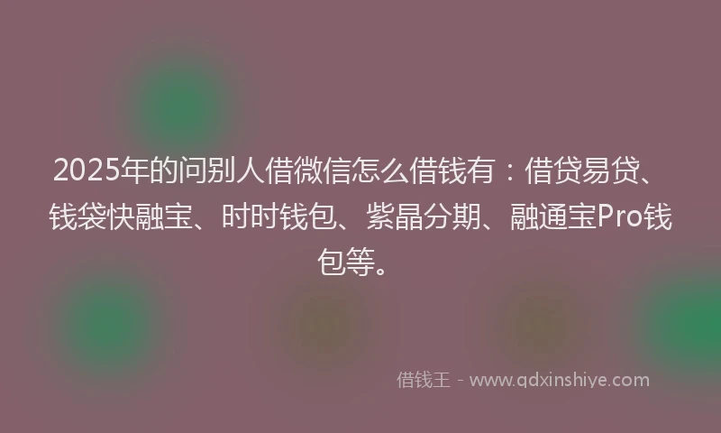 2025年的问别人借微信怎么借钱有：借贷易贷、钱袋快融宝、时时钱包、紫晶分期、融通宝Pro钱包等。