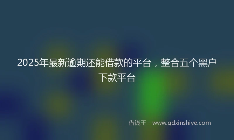 2025年最新逾期还能借款的平台，整合五个黑户下款平台