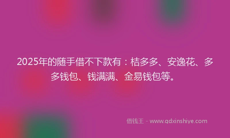2025年的随手借不下款有：桔多多、安逸花、多多钱包、钱满满、金易钱包等。