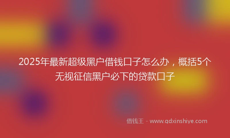 2025年最新超级黑户借钱口子怎么办，概括5个无视征信黑户必下的贷款口子