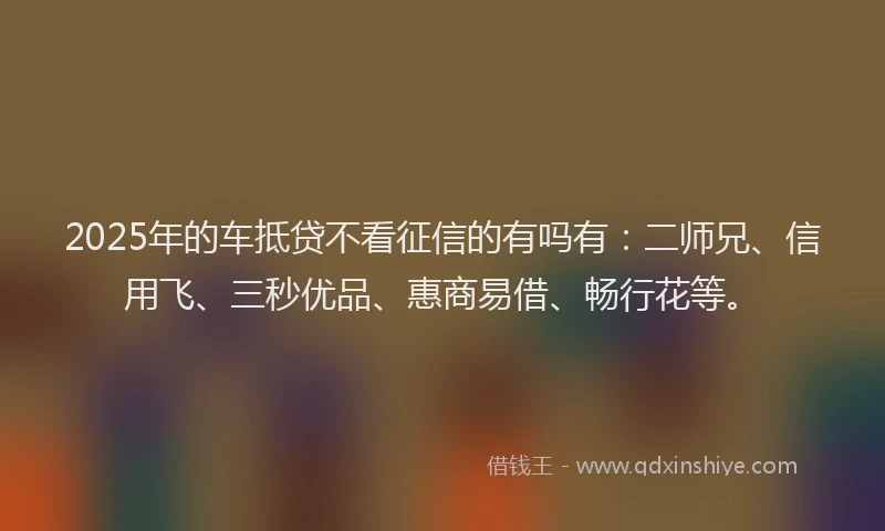 2025年的车抵贷不看征信的有吗有：二师兄、信用飞、三秒优品、惠商易借、畅行花等。