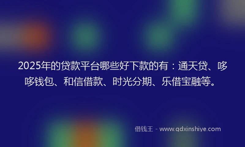 2025年的贷款平台哪些好下款的有：通天贷、哆哆钱包、和信借款、时光分期、乐借宝融等。