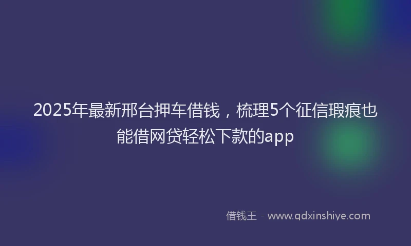 2025年最新邢台押车借钱，梳理5个征信瑕疵也能借网贷轻松下款的app