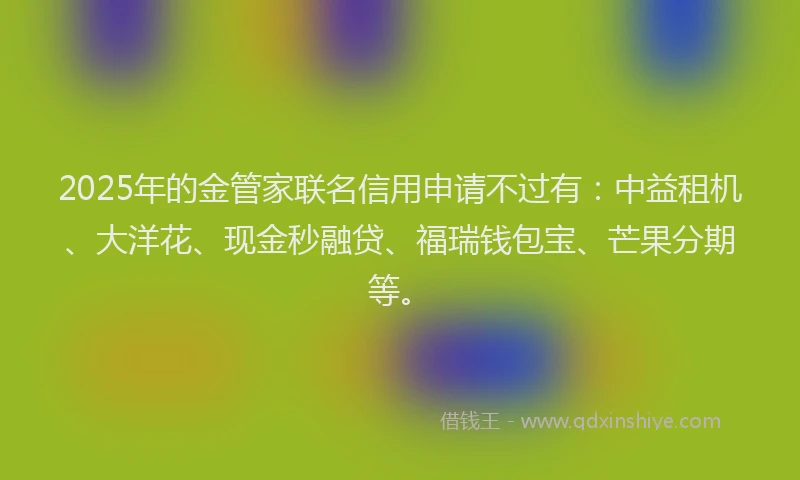 2025年的金管家联名信用申请不过有：中益租机、大洋花、现金秒融贷、福瑞钱包宝、芒果分期等。