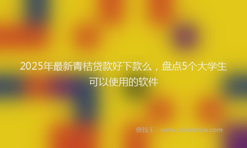 2025年最新青桔贷款好下款么，盘点5个大学生可以使用的软件