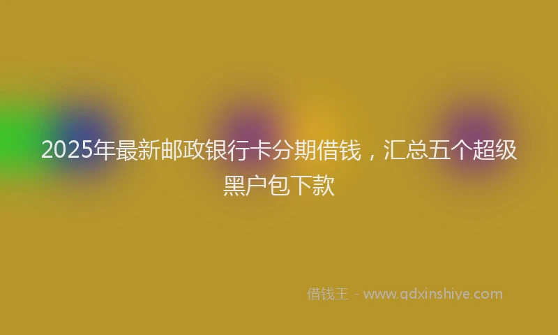 2025年最新邮政银行卡分期借钱，汇总五个超级黑户包下款