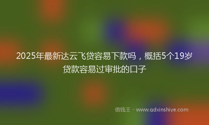 2025年最新达云飞贷容易下款吗，概括5个19岁贷款容易过审批的口子
