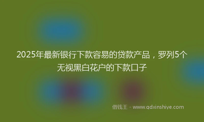 2025年最新银行下款容易的贷款产品，罗列5个无视黑白花户的下款口子