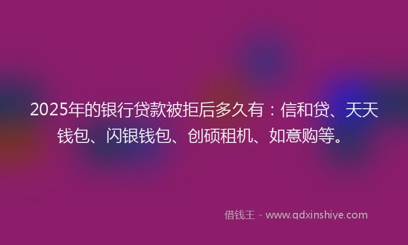2025年的银行贷款被拒后多久有：信和贷、天天钱包、闪银钱包、创硕租机、如意购等。