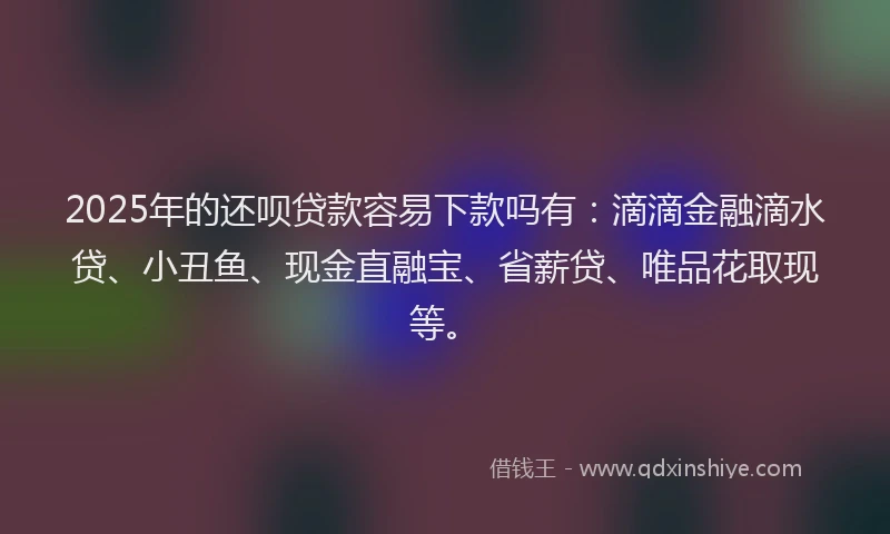 2025年的还呗贷款容易下款吗有：滴滴金融滴水贷、小丑鱼、现金直融宝、省薪贷、唯品花取现等。