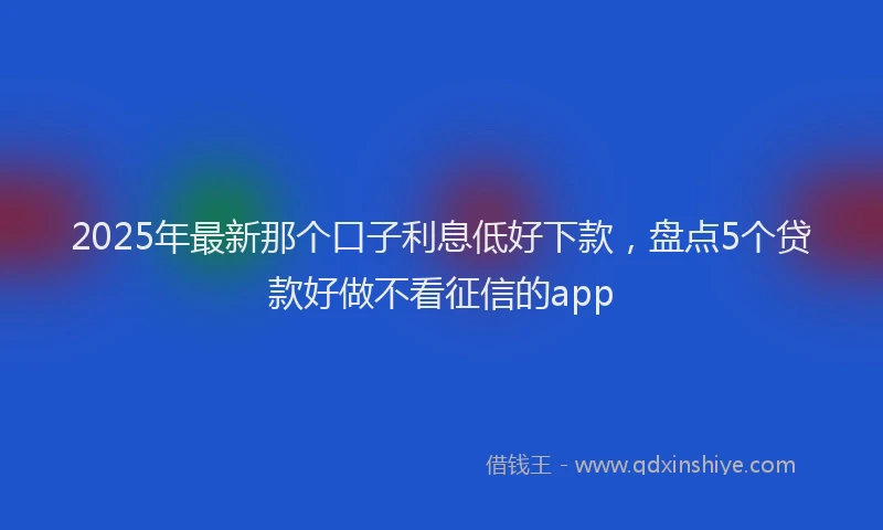 2025年最新那个口子利息低好下款，盘点5个贷款好做不看征信的app